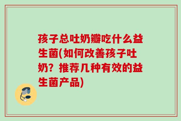 孩子总吐奶瓣吃什么益生菌(如何改善孩子吐奶?推荐几种有效的益生菌产品) 孩子总吐奶瓣吃什么益生菌(如何改善孩子吐奶?推荐几种有效的益生菌产品)