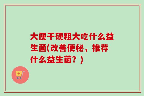 大便干硬粗大吃什么益生菌(改善，推荐什么益生菌？)