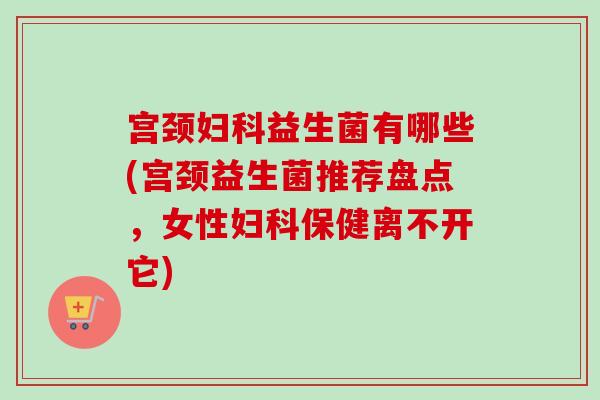 宫颈益生菌有哪些(宫颈益生菌推荐盘点，女性保健离不开它)