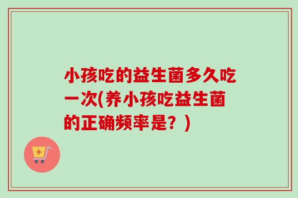 小孩吃的益生菌多久吃一次(养小孩吃益生菌的正确频率是？)