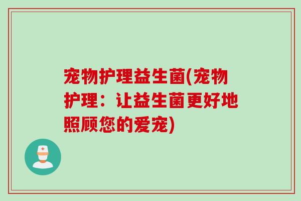 宠物护理益生菌(宠物护理:让益生菌更好地照顾您的爱宠) 宠物护理益生菌(宠物护理:让益生菌更好地照顾您的爱宠)