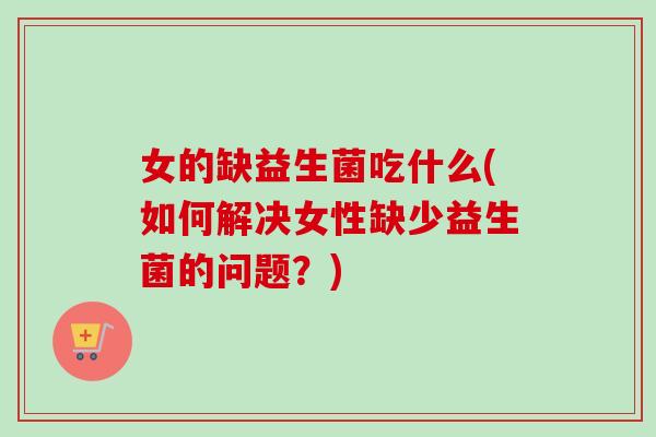 女的缺益生菌吃什么(如何解决女性缺少益生菌的问题?) 女的缺益生菌吃什么(如何解决女性缺少益生菌的问题?)