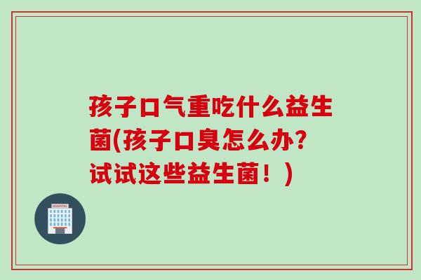 孩子口气重吃什么益生菌(孩子怎么办？试试这些益生菌！)