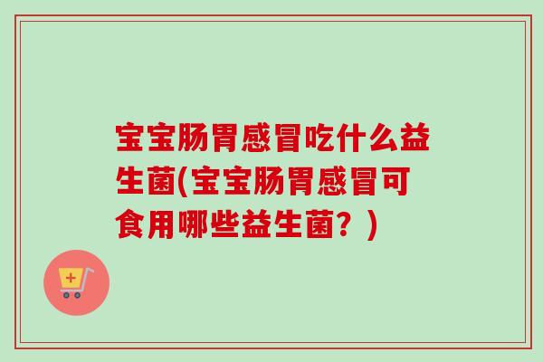 宝宝肠胃吃什么益生菌(宝宝肠胃可食用哪些益生菌？)
