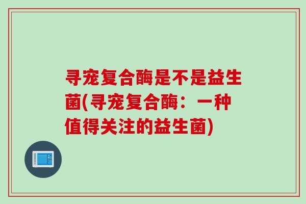 寻宠复合酶是不是益生菌(寻宠复合酶:一种值得关注的益生菌) 寻宠复合酶是不是益生菌(寻宠复合酶:一种值得关注的益生菌)
