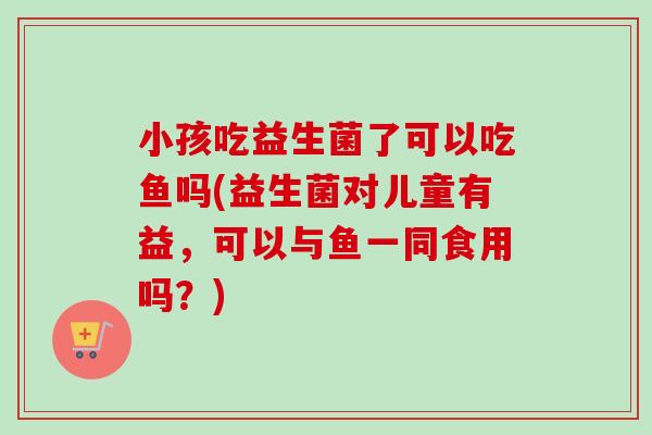 小孩吃益生菌了可以吃鱼吗(益生菌对儿童有益,可以与鱼一同食用吗?) 小孩吃益生菌了可以吃鱼吗(益生菌对儿童有益,可以与鱼一同食用吗?)