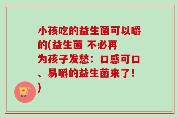 小孩吃的益生菌可以嚼的(益生菌 不必再 为孩子发愁：口感可口、易嚼的益生菌来了！)