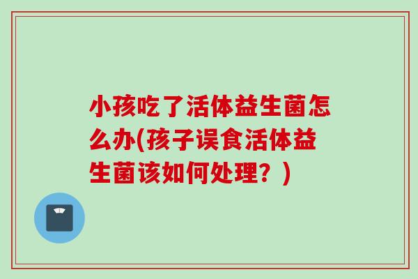 小孩吃了活体益生菌怎么办(孩子误食活体益生菌该如何处理？)