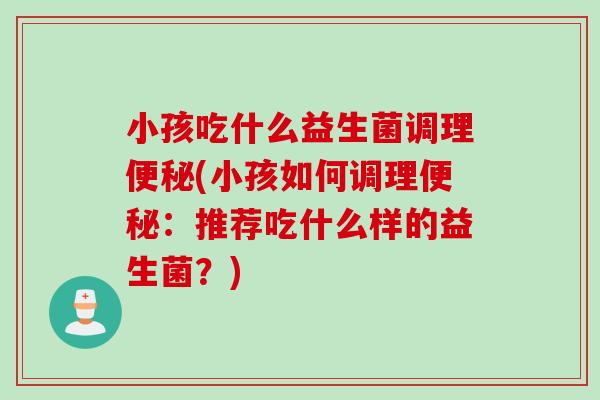 小孩吃什么益生菌调理(小孩如何调理:推荐吃什么样的益生菌?) 小孩吃什么益生菌调理(小孩如何调理:推荐吃什么样的益生菌?)
