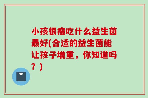 小孩很瘦吃什么益生菌好(合适的益生菌能让孩子增重,你知道吗?) 小孩很瘦吃什么益生菌好(合适的益生菌能让孩子增重,你知道吗?)