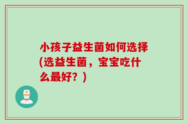 小孩子益生菌如何选择(选益生菌,宝宝吃什么好?) 小孩子益生菌如何选择(选益生菌,宝宝吃什么好?)