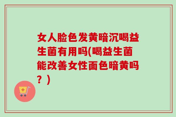 女人脸色发黄暗沉喝益生菌有用吗(喝益生菌能改善女性面色暗黄吗？)