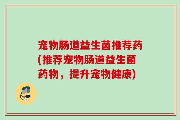 宠物肠道益生菌推荐药(推荐宠物肠道益生菌，提升宠物健康)