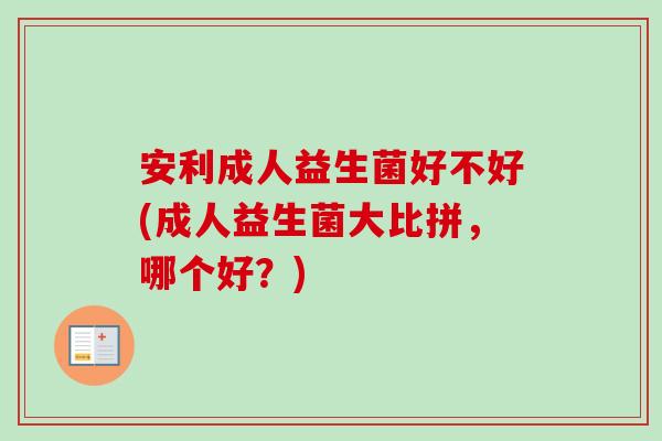 安利成人益生菌好不好(成人益生菌大比拼，哪个好？)