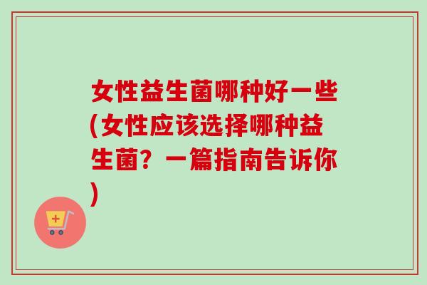 女性益生菌哪种好一些(女性应该选择哪种益生菌？一篇指南告诉你)