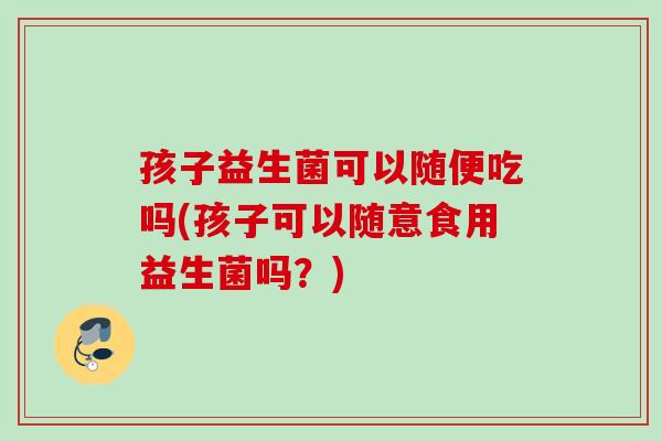 孩子益生菌可以随便吃吗(孩子可以随意食用益生菌吗？)