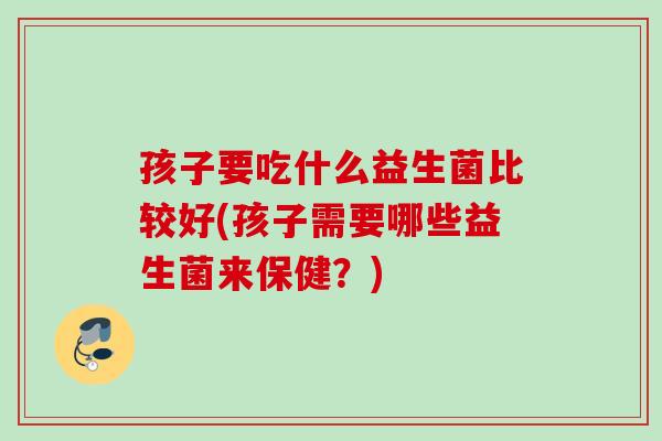 孩子要吃什么益生菌比较好(孩子需要哪些益生菌来保健？)