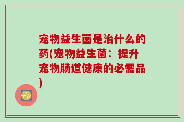宠物益生菌是什么的药(宠物益生菌：提升宠物肠道健康的必需品)
