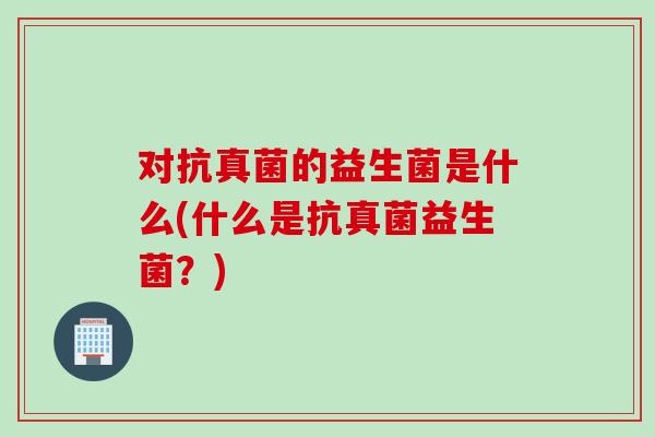 对抗真菌的益生菌是什么(什么是抗真菌益生菌?) 对抗真菌的益生菌是什么(什么是抗真菌益生菌?)