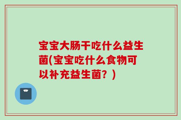 宝宝大肠干吃什么益生菌(宝宝吃什么食物可以补充益生菌？)
