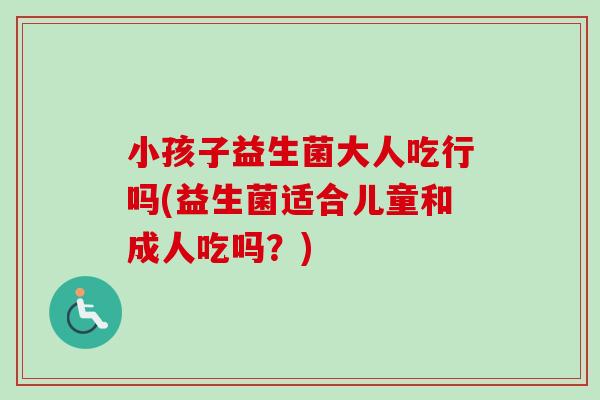 小孩子益生菌大人吃行吗(益生菌适合儿童和成人吃吗？)