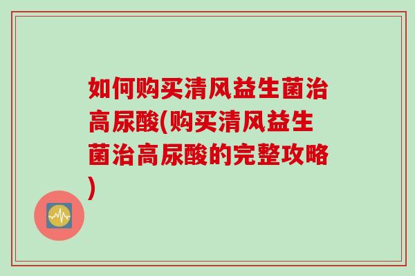 如何购买清风益生菌高尿酸(购买清风益生菌高尿酸的完整攻略)
