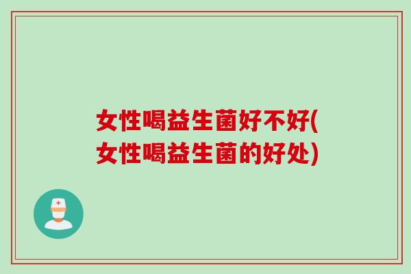 女性喝益生菌好不好(女性喝益生菌的好处) 女性喝益生菌好不好(女性喝益生菌的好处)