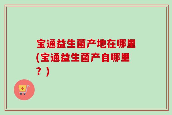 宝通益生菌产地在哪里(宝通益生菌产自哪里？)