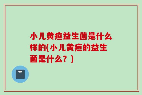 小儿黄疸益生菌是什么样的(小儿黄疸的益生菌是什么?) 小儿黄疸益生菌是什么样的(小儿黄疸的益生菌是什么?)
