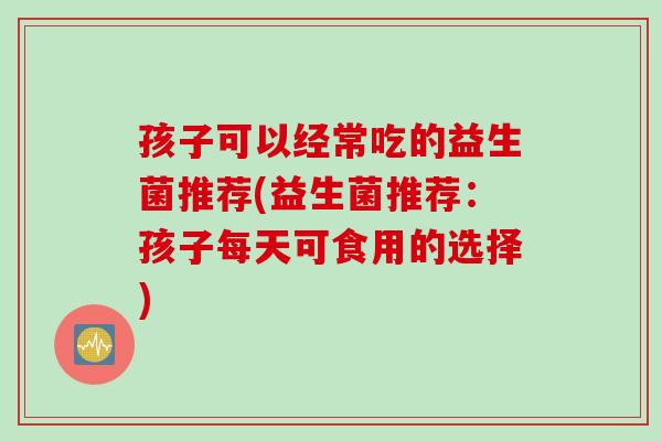 孩子可以经常吃的益生菌推荐(益生菌推荐:孩子每天可食用的选择) 孩子可以经常吃的益生菌推荐(益生菌推荐:孩子每天可食用的选择)