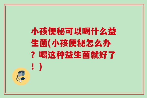 小孩可以喝什么益生菌(小孩怎么办？喝这种益生菌就好了！)