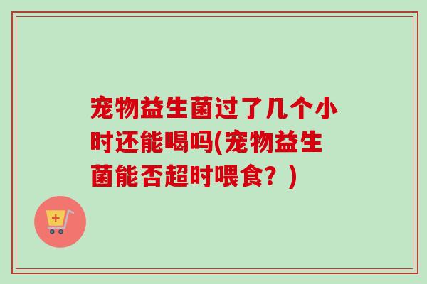 宠物益生菌过了几个小时还能喝吗(宠物益生菌能否超时喂食？)