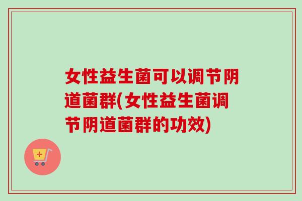 女性益生菌可以调节菌群(女性益生菌调节菌群的功效)
