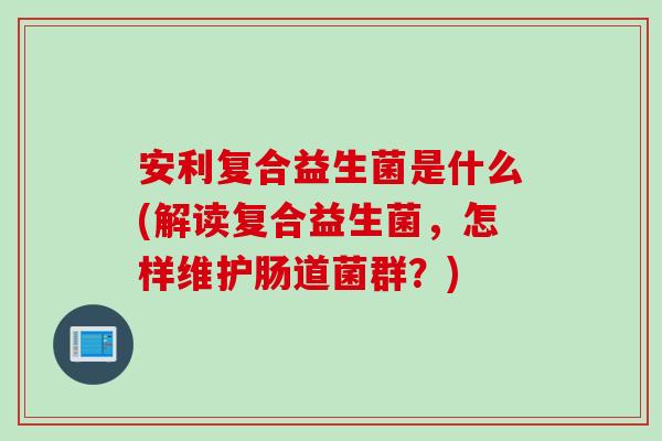 安利复合益生菌是什么(解读复合益生菌，怎样维护肠道菌群？)