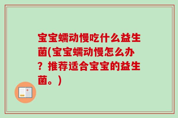 宝宝蠕动慢吃什么益生菌(宝宝蠕动慢怎么办?推荐适合宝宝的益生菌。) 宝宝蠕动慢吃什么益生菌(宝宝蠕动慢怎么办?推荐适合宝宝的益生菌。)