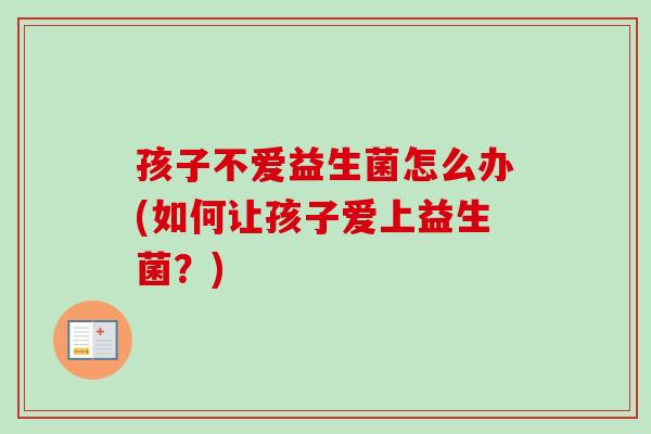 孩子不爱益生菌怎么办(如何让孩子爱上益生菌?) 孩子不爱益生菌怎么办(如何让孩子爱上益生菌?)