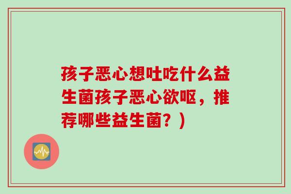 孩子恶心想吐吃什么益生菌孩子恶心欲呕,推荐哪些益生菌?) 孩子恶心想吐吃什么益生菌孩子恶心欲呕,推荐哪些益生菌?)