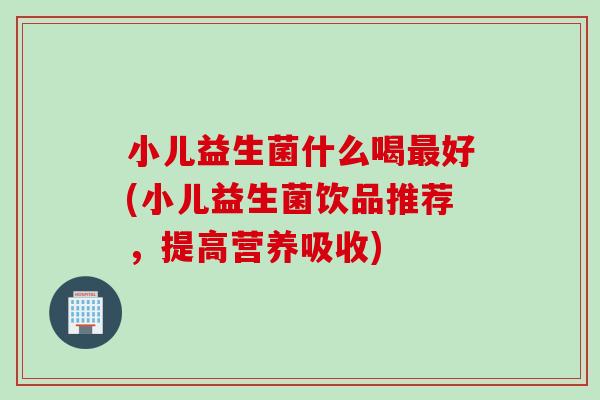 小儿益生菌什么喝最好(小儿益生菌饮品推荐，提高营养吸收)