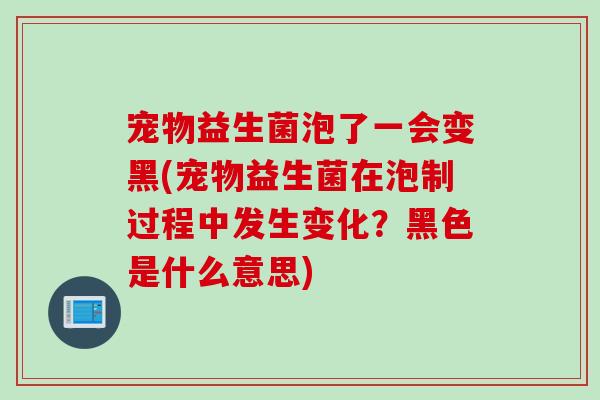 宠物益生菌泡了一会变黑(宠物益生菌在泡制过程中发生变化？黑色是什么意思)