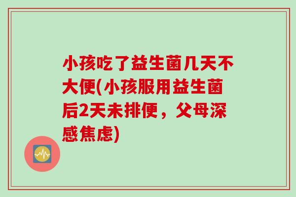 小孩吃了益生菌几天不大便(小孩服用益生菌后2天未排便，父母深感)
