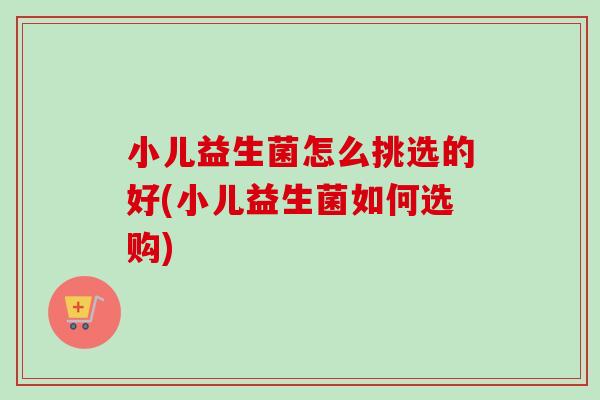 小儿益生菌怎么挑选的好(小儿益生菌如何选购)