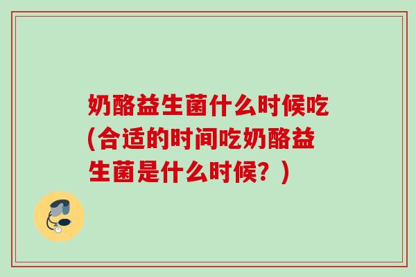 奶酪益生菌什么时候吃(合适的时间吃奶酪益生菌是什么时候？)