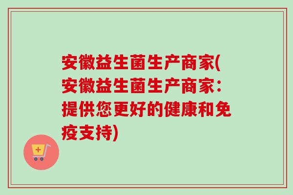安徽益生菌生产商家(安徽益生菌生产商家：提供您更好的健康和支持)