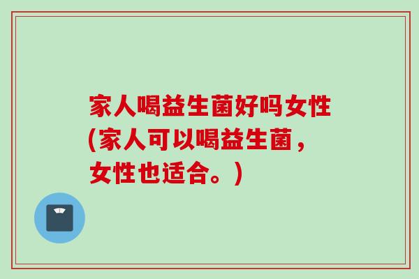 家人喝益生菌好吗女性(家人可以喝益生菌，女性也适合。)