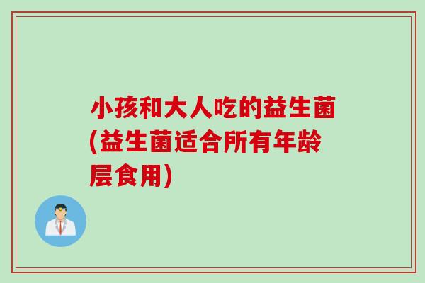 小孩和大人吃的益生菌(益生菌适合所有年龄层食用)