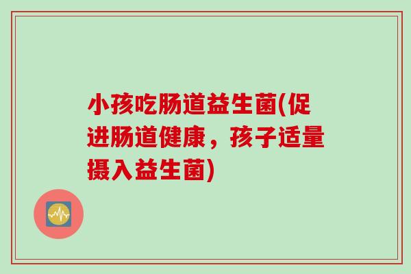 小孩吃肠道益生菌(促进肠道健康，孩子适量摄入益生菌)