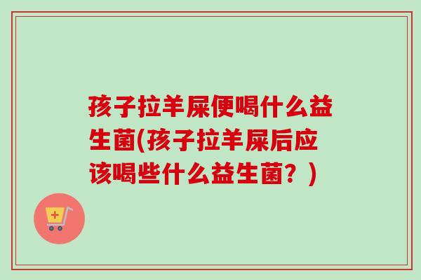 孩子拉羊屎便喝什么益生菌(孩子拉羊屎后应该喝些什么益生菌？)