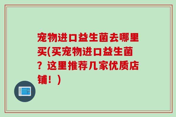 宠物进口益生菌去哪里买(买宠物进口益生菌？这里推荐几家优质店铺！)