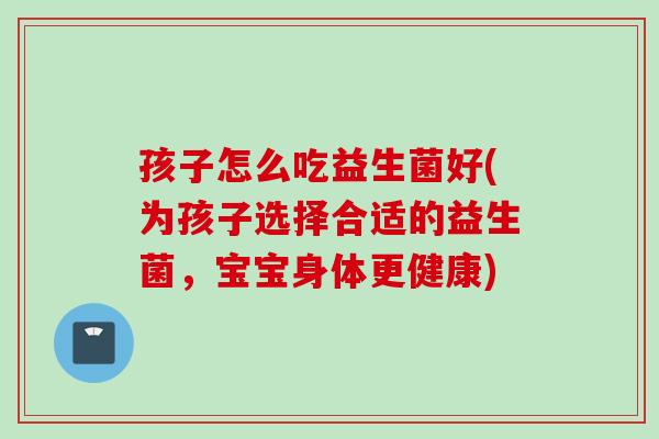 孩子怎么吃益生菌好(为孩子选择合适的益生菌，宝宝身体更健康)