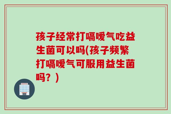孩子经常打嗝嗳气吃益生菌可以吗(孩子频繁打嗝嗳气可服用益生菌吗？)